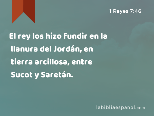 El rey los hizo fundir en la llanura del Jordán, en tierra arcillosa, entre Sucot y Saretán. - 1 Reyes 7:46