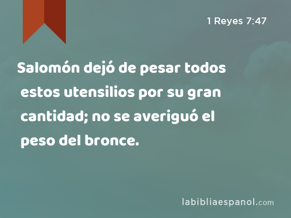 Salomón dejó de pesar todos estos utensilios por su gran cantidad; no se averiguó el peso del bronce. - 1 Reyes 7:47