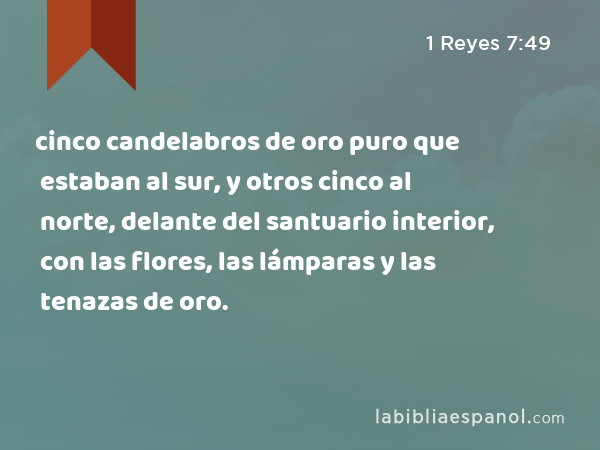 cinco candelabros de oro puro que estaban al sur, y otros cinco al norte, delante del santuario interior, con las flores, las lámparas y las tenazas de oro. - 1 Reyes 7:49