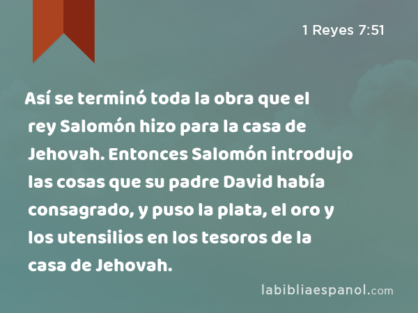 Así se terminó toda la obra que el rey Salomón hizo para la casa de Jehovah. Entonces Salomón introdujo las cosas que su padre David había consagrado, y puso la plata, el oro y los utensilios en los tesoros de la casa de Jehovah. - 1 Reyes 7:51