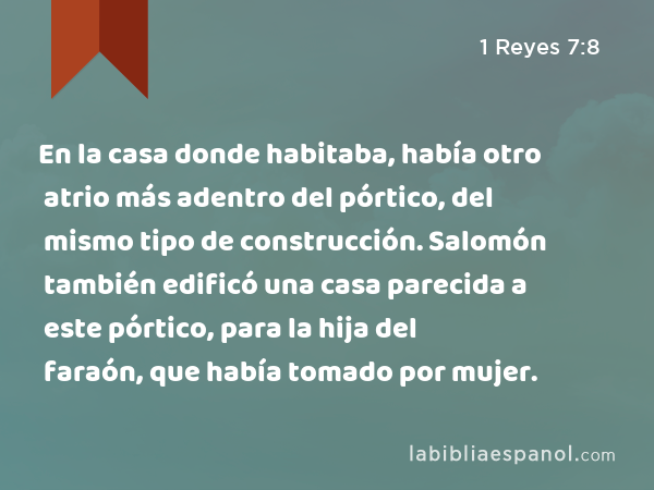 En la casa donde habitaba, había otro atrio más adentro del pórtico, del mismo tipo de construcción. Salomón también edificó una casa parecida a este pórtico, para la hija del faraón, que había tomado por mujer. - 1 Reyes 7:8