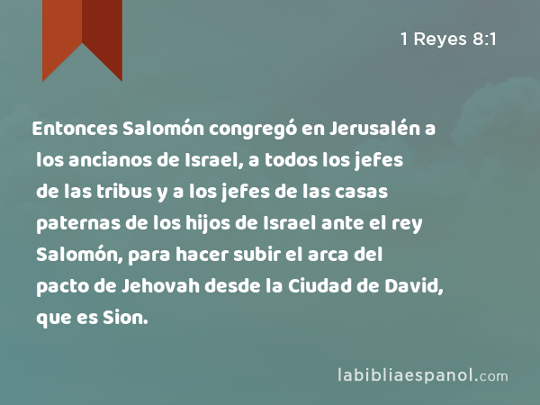 Entonces Salomón congregó en Jerusalén a los ancianos de Israel, a todos los jefes de las tribus y a los jefes de las casas paternas de los hijos de Israel ante el rey Salomón, para hacer subir el arca del pacto de Jehovah desde la Ciudad de David, que es Sion. - 1 Reyes 8:1