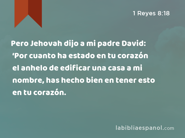 Pero Jehovah dijo a mi padre David: ‘Por cuanto ha estado en tu corazón el anhelo de edificar una casa a mi nombre, has hecho bien en tener esto en tu corazón. - 1 Reyes 8:18