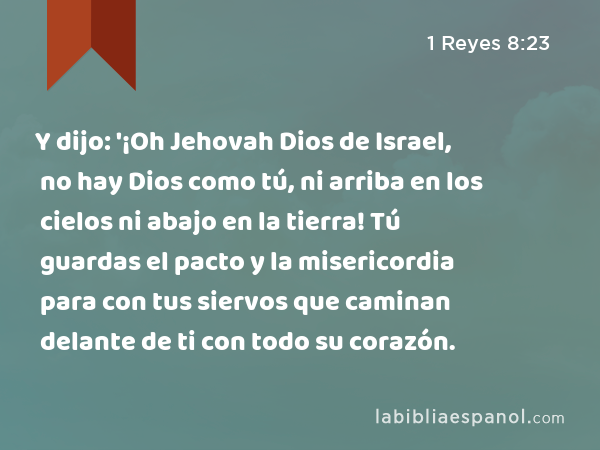 Y dijo: '¡Oh Jehovah Dios de Israel, no hay Dios como tú, ni arriba en los cielos ni abajo en la tierra! Tú guardas el pacto y la misericordia para con tus siervos que caminan delante de ti con todo su corazón. - 1 Reyes 8:23