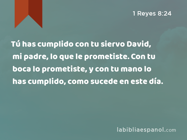 Tú has cumplido con tu siervo David, mi padre, lo que le prometiste. Con tu boca lo prometiste, y con tu mano lo has cumplido, como sucede en este día. - 1 Reyes 8:24