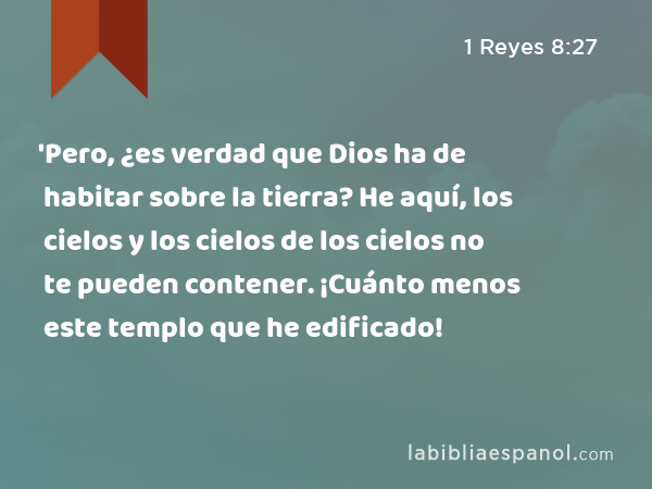 'Pero, ¿es verdad que Dios ha de habitar sobre la tierra? He aquí, los cielos y los cielos de los cielos no te pueden contener. ¡Cuánto menos este templo que he edificado! - 1 Reyes 8:27