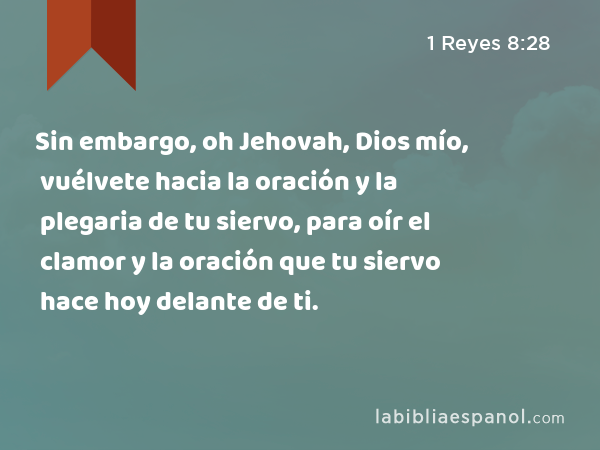 Sin embargo, oh Jehovah, Dios mío, vuélvete hacia la oración y la plegaria de tu siervo, para oír el clamor y la oración que tu siervo hace hoy delante de ti. - 1 Reyes 8:28