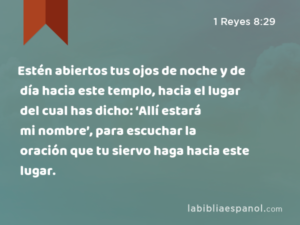 Estén abiertos tus ojos de noche y de día hacia este templo, hacia el lugar del cual has dicho: ‘Allí estará mi nombre’, para escuchar la oración que tu siervo haga hacia este lugar. - 1 Reyes 8:29