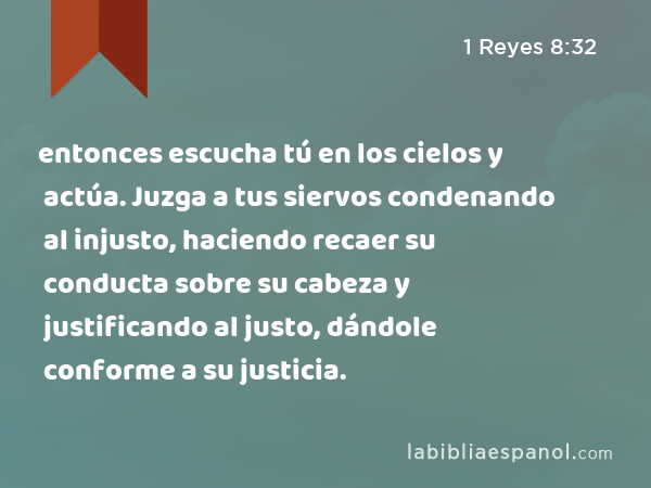 entonces escucha tú en los cielos y actúa. Juzga a tus siervos condenando al injusto, haciendo recaer su conducta sobre su cabeza y justificando al justo, dándole conforme a su justicia. - 1 Reyes 8:32