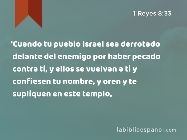 'Cuando tu pueblo Israel sea derrotado delante del enemigo por haber pecado contra ti, y ellos se vuelvan a ti y confiesen tu nombre, y oren y te supliquen en este templo, - 1 Reyes 8:33