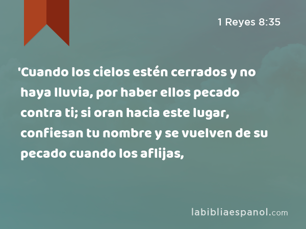 'Cuando los cielos estén cerrados y no haya lluvia, por haber ellos pecado contra ti; si oran hacia este lugar, confiesan tu nombre y se vuelven de su pecado cuando los aflijas, - 1 Reyes 8:35