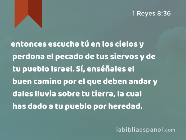 entonces escucha tú en los cielos y perdona el pecado de tus siervos y de tu pueblo Israel. Sí, enséñales el buen camino por el que deben andar y dales lluvia sobre tu tierra, la cual has dado a tu pueblo por heredad. - 1 Reyes 8:36