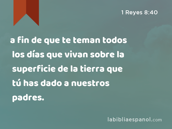 a fin de que te teman todos los días que vivan sobre la superficie de la tierra que tú has dado a nuestros padres. - 1 Reyes 8:40