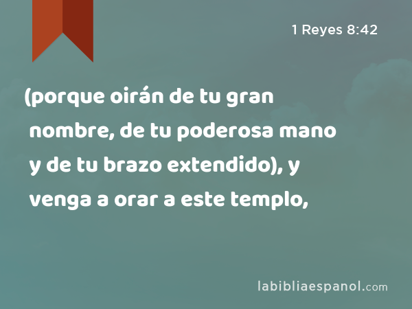 (porque oirán de tu gran nombre, de tu poderosa mano y de tu brazo extendido), y venga a orar a este templo, - 1 Reyes 8:42