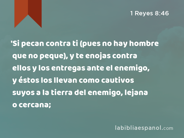 'Si pecan contra ti (pues no hay hombre que no peque), y te enojas contra ellos y los entregas ante el enemigo, y éstos los llevan como cautivos suyos a la tierra del enemigo, lejana o cercana; - 1 Reyes 8:46