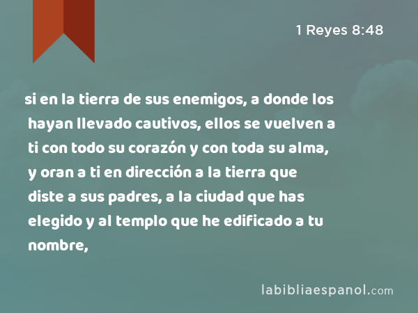 si en la tierra de sus enemigos, a donde los hayan llevado cautivos, ellos se vuelven a ti con todo su corazón y con toda su alma, y oran a ti en dirección a la tierra que diste a sus padres, a la ciudad que has elegido y al templo que he edificado a tu nombre, - 1 Reyes 8:48