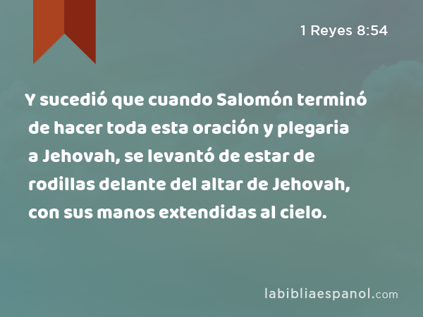 Y sucedió que cuando Salomón terminó de hacer toda esta oración y plegaria a Jehovah, se levantó de estar de rodillas delante del altar de Jehovah, con sus manos extendidas al cielo. - 1 Reyes 8:54