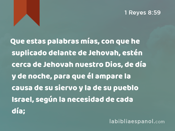 Que estas palabras mías, con que he suplicado delante de Jehovah, estén cerca de Jehovah nuestro Dios, de día y de noche, para que él ampare la causa de su siervo y la de su pueblo Israel, según la necesidad de cada día; - 1 Reyes 8:59