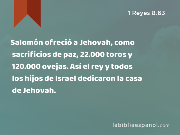 Salomón ofreció a Jehovah, como sacrificios de paz, 22.000 toros y 120.000 ovejas. Así el rey y todos los hijos de Israel dedicaron la casa de Jehovah. - 1 Reyes 8:63