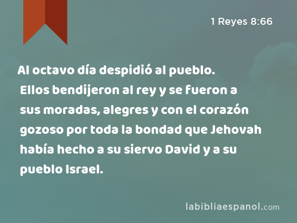 Al octavo día despidió al pueblo. Ellos bendijeron al rey y se fueron a sus moradas, alegres y con el corazón gozoso por toda la bondad que Jehovah había hecho a su siervo David y a su pueblo Israel. - 1 Reyes 8:66