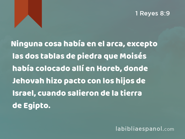 Ninguna cosa había en el arca, excepto las dos tablas de piedra que Moisés había colocado allí en Horeb, donde Jehovah hizo pacto con los hijos de Israel, cuando salieron de la tierra de Egipto. - 1 Reyes 8:9