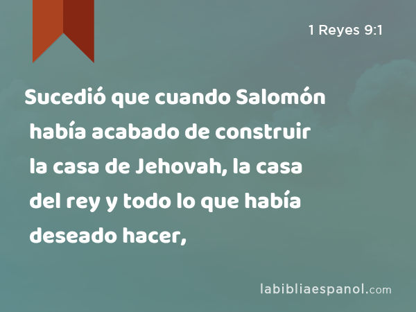 Sucedió que cuando Salomón había acabado de construir la casa de Jehovah, la casa del rey y todo lo que había deseado hacer, - 1 Reyes 9:1