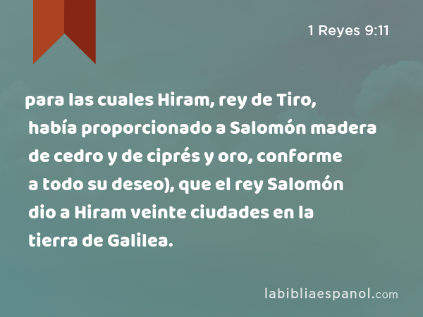 para las cuales Hiram, rey de Tiro, había proporcionado a Salomón madera de cedro y de ciprés y oro, conforme a todo su deseo), que el rey Salomón dio a Hiram veinte ciudades en la tierra de Galilea. - 1 Reyes 9:11