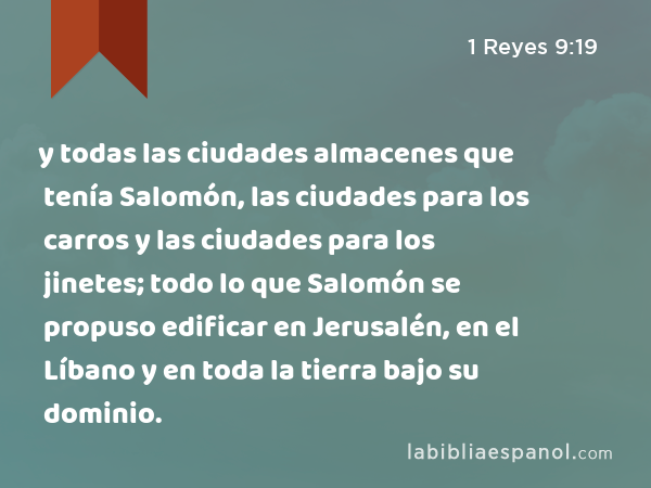 y todas las ciudades almacenes que tenía Salomón, las ciudades para los carros y las ciudades para los jinetes; todo lo que Salomón se propuso edificar en Jerusalén, en el Líbano y en toda la tierra bajo su dominio. - 1 Reyes 9:19