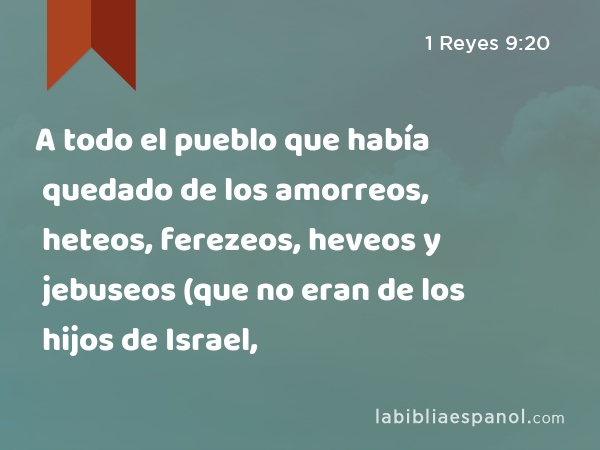 A todo el pueblo que había quedado de los amorreos, heteos, ferezeos, heveos y jebuseos (que no eran de los hijos de Israel, - 1 Reyes 9:20