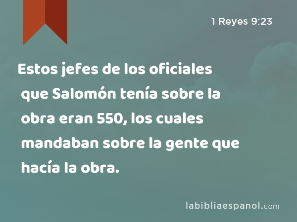 Estos jefes de los oficiales que Salomón tenía sobre la obra eran 550, los cuales mandaban sobre la gente que hacía la obra. - 1 Reyes 9:23