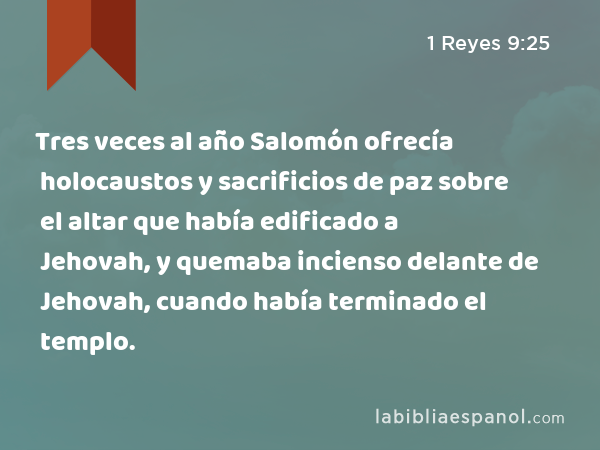 Tres veces al año Salomón ofrecía holocaustos y sacrificios de paz sobre el altar que había edificado a Jehovah, y quemaba incienso delante de Jehovah, cuando había terminado el templo. - 1 Reyes 9:25