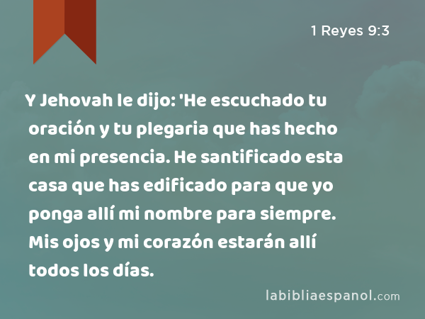 Y Jehovah le dijo: 'He escuchado tu oración y tu plegaria que has hecho en mi presencia. He santificado esta casa que has edificado para que yo ponga allí mi nombre para siempre. Mis ojos y mi corazón estarán allí todos los días. - 1 Reyes 9:3