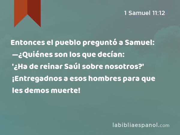 Entonces el pueblo preguntó a Samuel: —¿Quiénes son los que decían: '¿Ha de reinar Saúl sobre nosotros?' ¡Entregadnos a esos hombres para que les demos muerte! - 1 Samuel 11:12