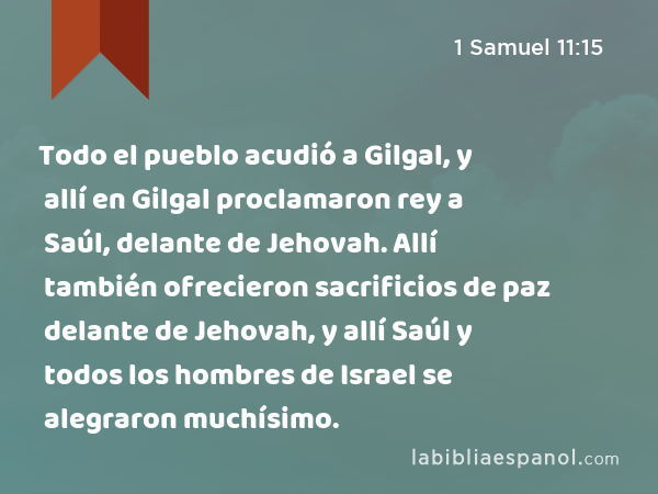Todo el pueblo acudió a Gilgal, y allí en Gilgal proclamaron rey a Saúl, delante de Jehovah. Allí también ofrecieron sacrificios de paz delante de Jehovah, y allí Saúl y todos los hombres de Israel se alegraron muchísimo. - 1 Samuel 11:15