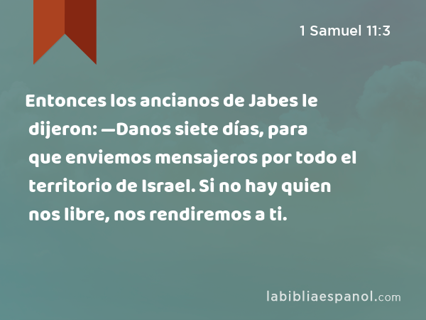 Entonces los ancianos de Jabes le dijeron: —Danos siete días, para que enviemos mensajeros por todo el territorio de Israel. Si no hay quien nos libre, nos rendiremos a ti. - 1 Samuel 11:3