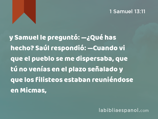 y Samuel le preguntó: —¿Qué has hecho? Saúl respondió: —Cuando vi que el pueblo se me dispersaba, que tú no venías en el plazo señalado y que los filisteos estaban reuniéndose en Micmas, - 1 Samuel 13:11