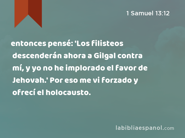 entonces pensé: 'Los filisteos descenderán ahora a Gilgal contra mí, y yo no he implorado el favor de Jehovah.' Por eso me vi forzado y ofrecí el holocausto. - 1 Samuel 13:12
