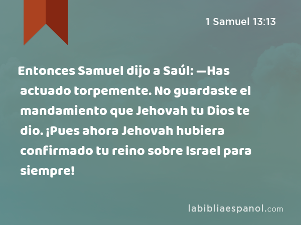 Entonces Samuel dijo a Saúl: —Has actuado torpemente. No guardaste el mandamiento que Jehovah tu Dios te dio. ¡Pues ahora Jehovah hubiera confirmado tu reino sobre Israel para siempre! - 1 Samuel 13:13