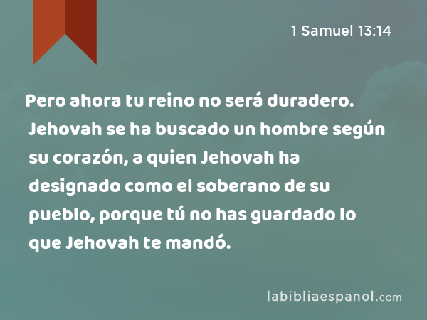 Pero ahora tu reino no será duradero. Jehovah se ha buscado un hombre según su corazón, a quien Jehovah ha designado como el soberano de su pueblo, porque tú no has guardado lo que Jehovah te mandó. - 1 Samuel 13:14