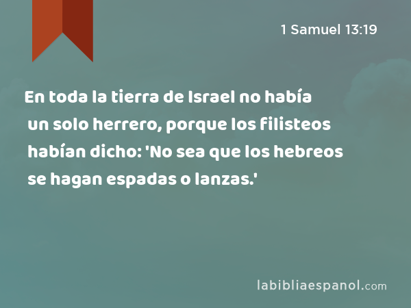 En toda la tierra de Israel no había un solo herrero, porque los filisteos habían dicho: 'No sea que los hebreos se hagan espadas o lanzas.' - 1 Samuel 13:19