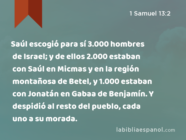 Saúl escogió para sí 3.000 hombres de Israel; y de ellos 2.000 estaban con Saúl en Micmas y en la región montañosa de Betel, y 1.000 estaban con Jonatán en Gabaa de Benjamín. Y despidió al resto del pueblo, cada uno a su morada. - 1 Samuel 13:2