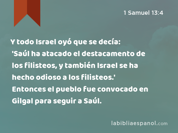 Y todo Israel oyó que se decía: 'Saúl ha atacado el destacamento de los filisteos, y también Israel se ha hecho odioso a los filisteos.' Entonces el pueblo fue convocado en Gilgal para seguir a Saúl. - 1 Samuel 13:4