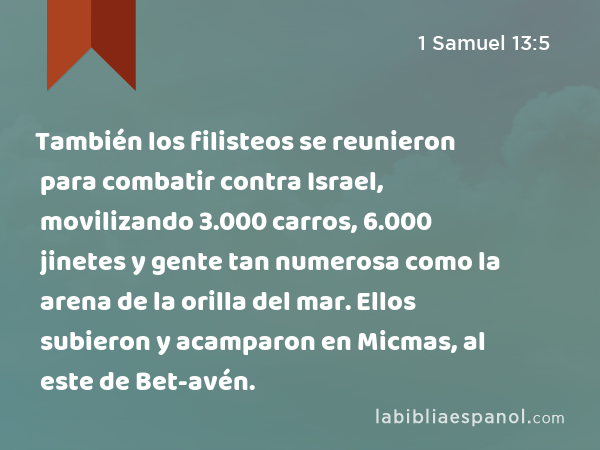 También los filisteos se reunieron para combatir contra Israel, movilizando 3.000 carros, 6.000 jinetes y gente tan numerosa como la arena de la orilla del mar. Ellos subieron y acamparon en Micmas, al este de Bet-avén. - 1 Samuel 13:5