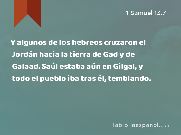 Y algunos de los hebreos cruzaron el Jordán hacia la tierra de Gad y de Galaad. Saúl estaba aún en Gilgal, y todo el pueblo iba tras él, temblando. - 1 Samuel 13:7