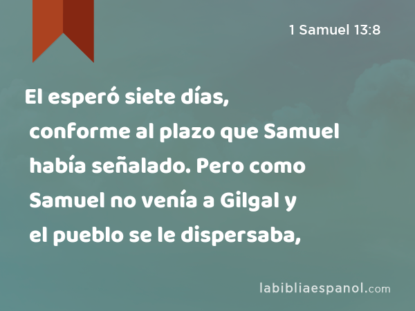 El esperó siete días, conforme al plazo que Samuel había señalado. Pero como Samuel no venía a Gilgal y el pueblo se le dispersaba, - 1 Samuel 13:8