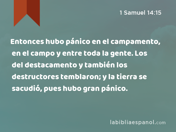 Entonces hubo pánico en el campamento, en el campo y entre toda la gente. Los del destacamento y también los destructores temblaron; y la tierra se sacudió, pues hubo gran pánico. - 1 Samuel 14:15