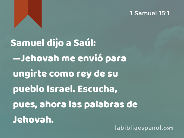 Samuel dijo a Saúl: —Jehovah me envió para ungirte como rey de su pueblo Israel. Escucha, pues, ahora las palabras de Jehovah. - 1 Samuel 15:1