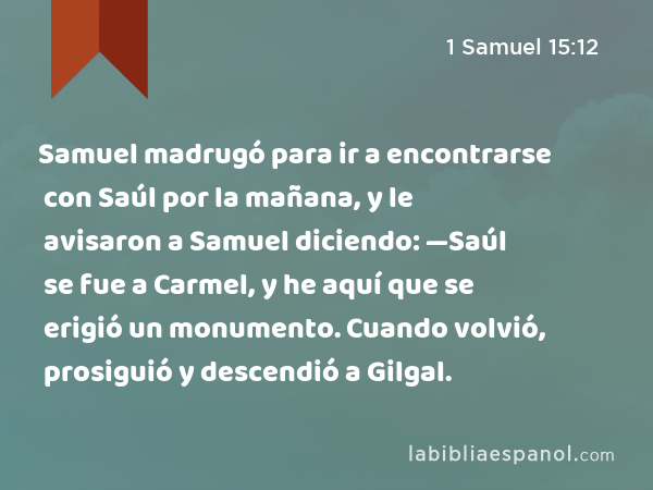 Samuel madrugó para ir a encontrarse con Saúl por la mañana, y le avisaron a Samuel diciendo: —Saúl se fue a Carmel, y he aquí que se erigió un monumento. Cuando volvió, prosiguió y descendió a Gilgal. - 1 Samuel 15:12