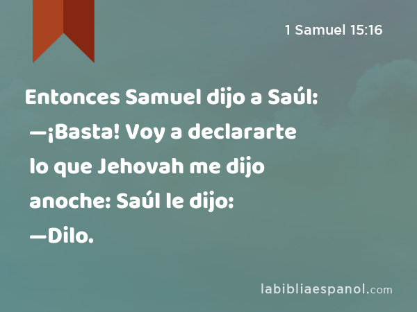 Entonces Samuel dijo a Saúl: —¡Basta! Voy a declararte lo que Jehovah me dijo anoche: Saúl le dijo: —Dilo. - 1 Samuel 15:16