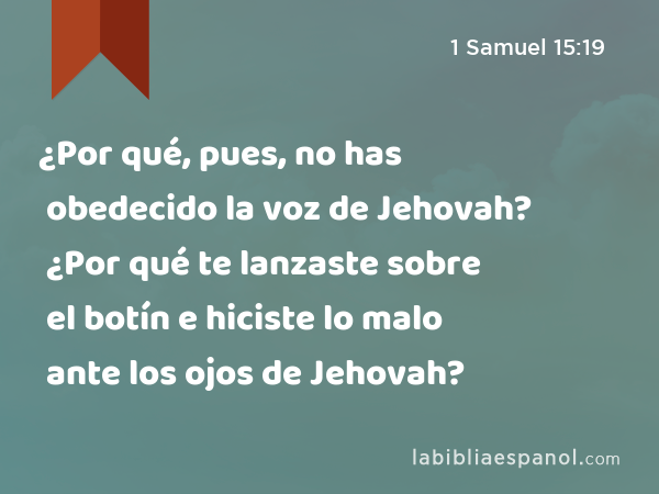 ¿Por qué, pues, no has obedecido la voz de Jehovah? ¿Por qué te lanzaste sobre el botín e hiciste lo malo ante los ojos de Jehovah? - 1 Samuel 15:19